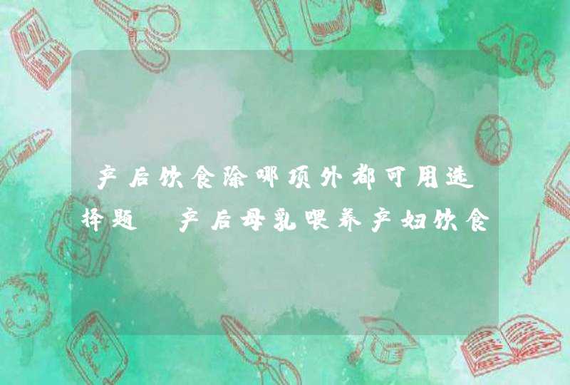 产后饮食除哪项外都可用选择题_产后母乳喂养产妇饮食需要注意什么,第1张