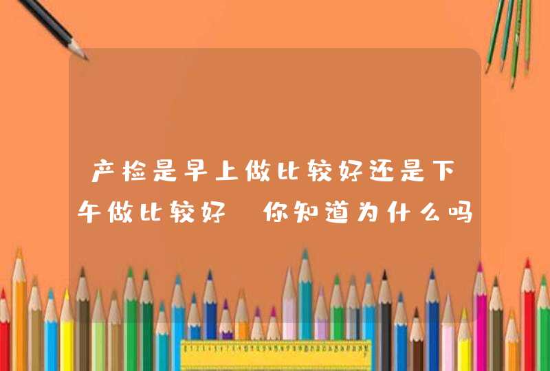 产检是早上做比较好还是下午做比较好？你知道为什么吗？,第1张