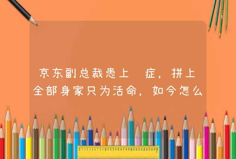 京东副总裁患上绝症，拼上全部身家只为活命，如今怎么样了？,第1张