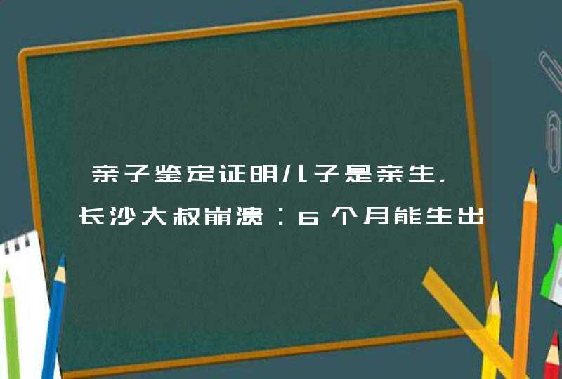 亲子鉴定证明儿子是亲生，长沙大叔崩溃：6个月能生出小孩吗？咋回事？,第1张