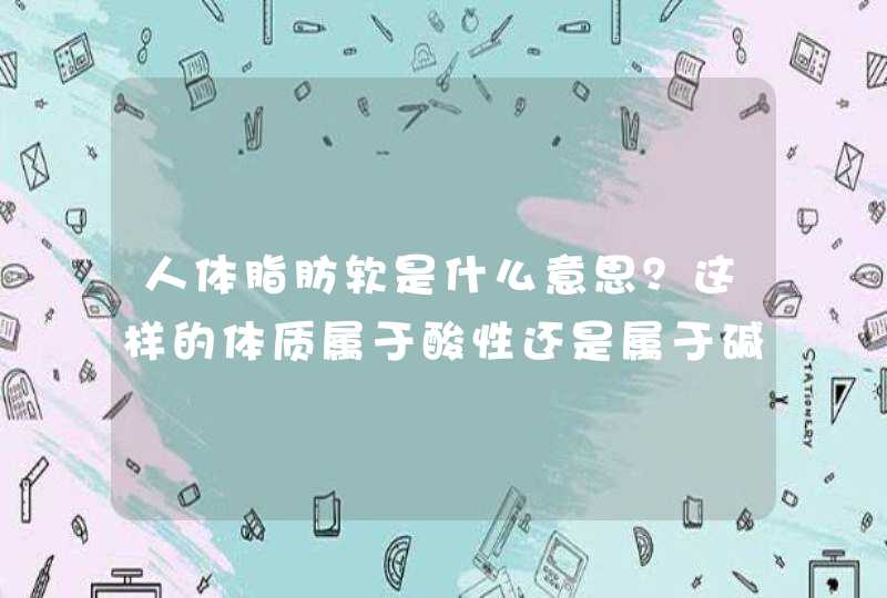 人体脂肪软是什么意思？这样的体质属于酸性还是属于碱性体质？,第1张