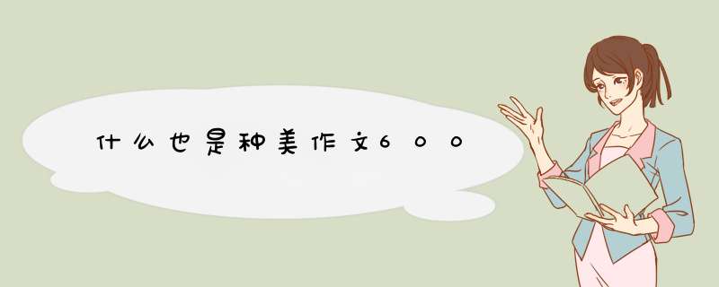 什么也是种美作文600,第1张 什么也是种美作文600,第1张