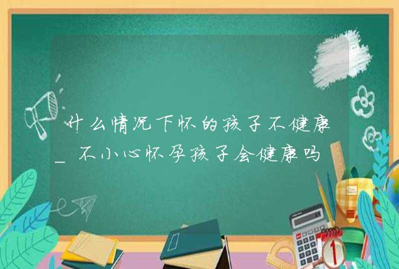 什么情况下怀的孩子不健康_不小心怀孕孩子会健康吗,第1张