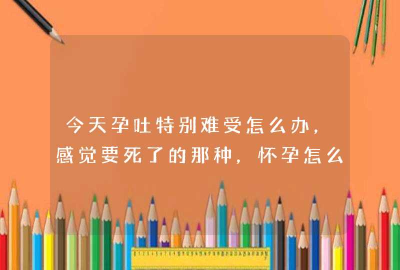 今天孕吐特别难受怎么办，感觉要死了的那种，怀孕怎么这么难受，吐到哭？,第1张