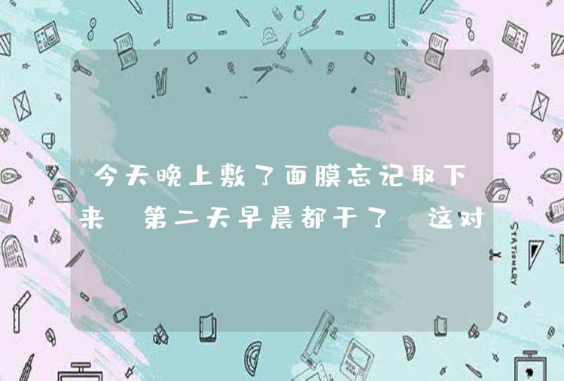 今天晚上敷了面膜忘记取下来,第二天早晨都干了,这对皮肤是不是很不好,第1张