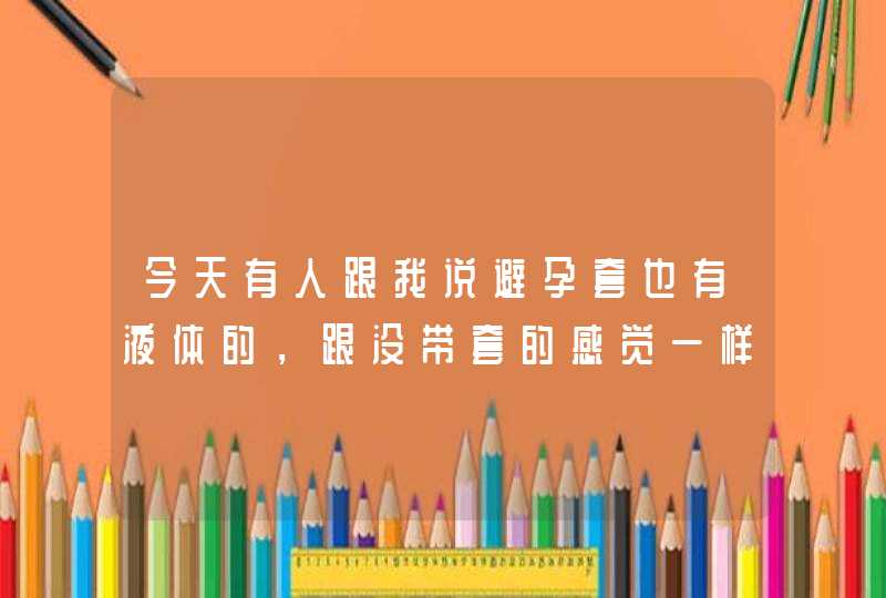 今天有人跟我说避孕套也有液体的，跟没带套的感觉一样，是什么原理呢？第一次听说，在福州哪里有买液体的,第1张