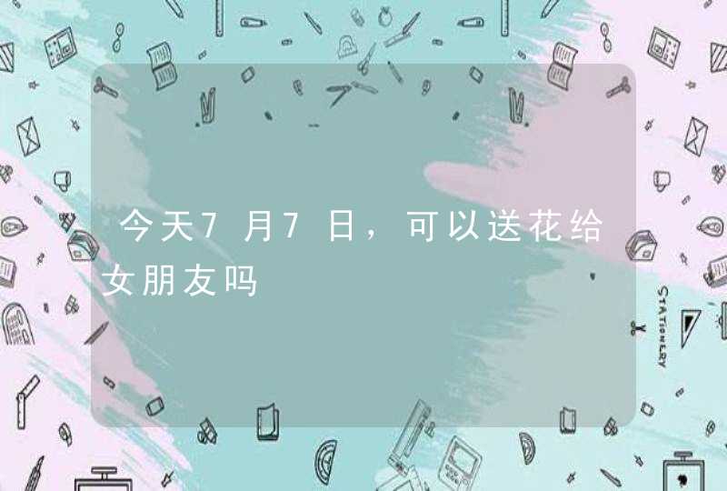 今天7月7日，可以送花给女朋友吗,第1张