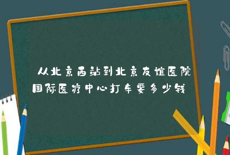 从北京西站到北京友谊医院国际医疗中心打车要多少钱,第1张