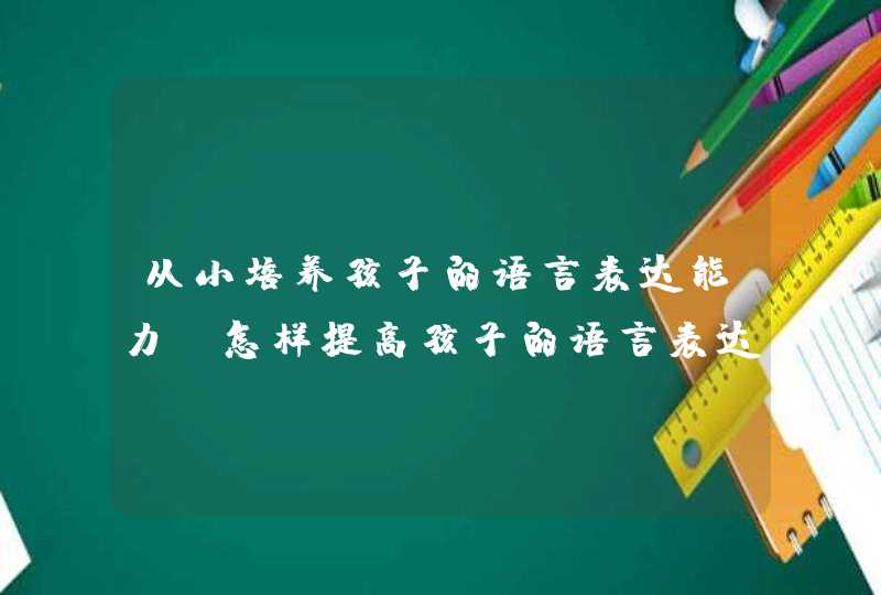 从小培养孩子的语言表达能力_怎样提高孩子的语言表达和理解能力,第1张