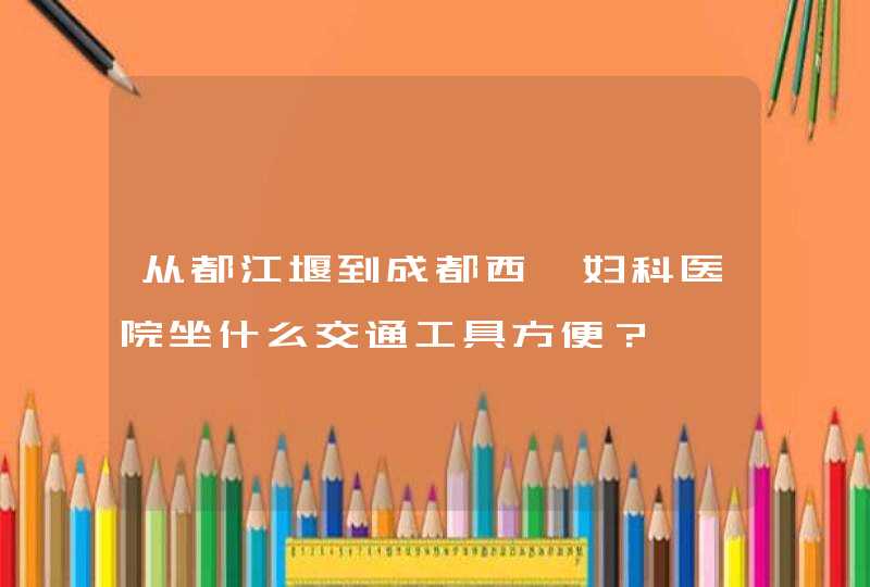 从都江堰到成都西囡妇科医院坐什么交通工具方便？,第1张