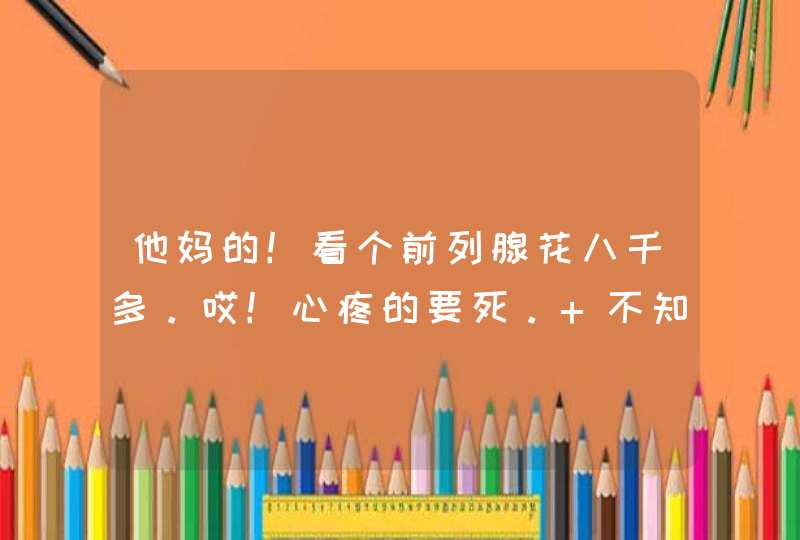 他妈的！看个前列腺花八千多。哎！心疼的要死。 不知道各位花多少呀？,第1张