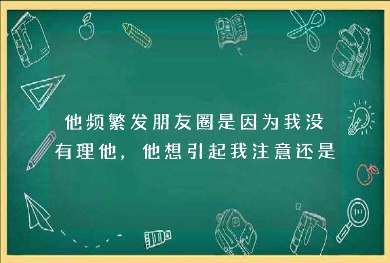 他频繁发朋友圈是因为我没有理他，他想引起我注意还是有其他喜欢的人了？,第1张