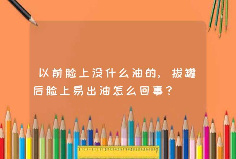 以前脸上没什么油的,拔罐后脸上易出油怎么回事？,第1张