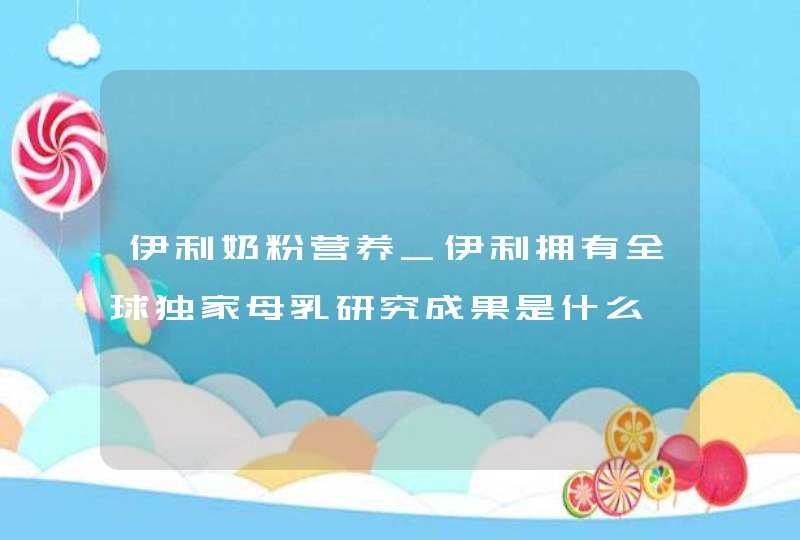 伊利奶粉营养_伊利拥有全球独家母乳研究成果是什么,第1张