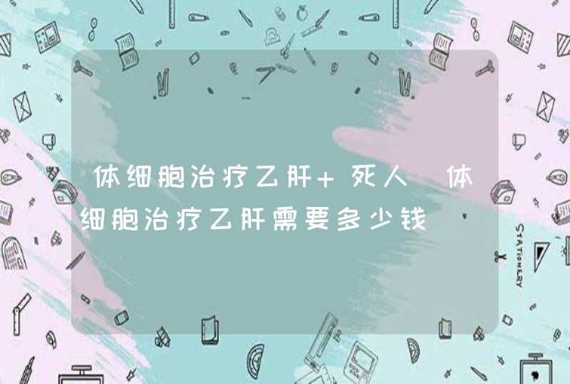 体细胞治疗乙肝 死人_体细胞治疗乙肝需要多少钱,第1张