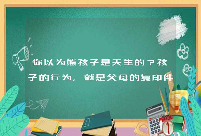 你以为熊孩子是天生的？孩子的行为，就是父母的复印件,第1张