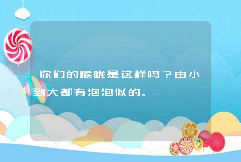 你们的喉咙是这样吗？由小到大都有泡泡似的。,第1张