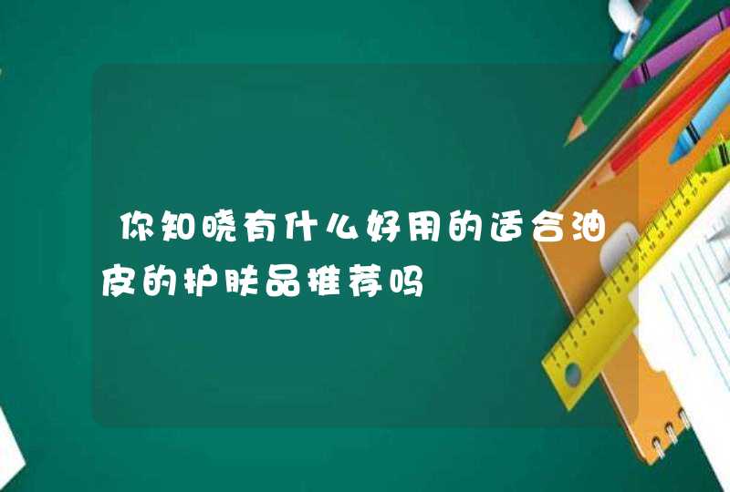 你知晓有什么好用的适合油皮的护肤品推荐吗,第1张