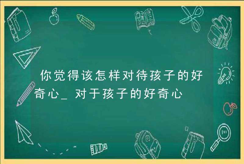 你觉得该怎样对待孩子的好奇心_对于孩子的好奇心,第1张