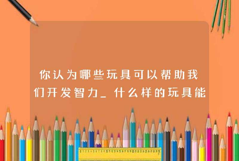 你认为哪些玩具可以帮助我们开发智力_什么样的玩具能开发儿童智力,第1张