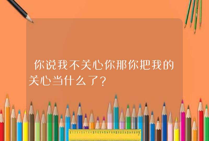 你说我不关心你那你把我的关心当什么了？,第1张