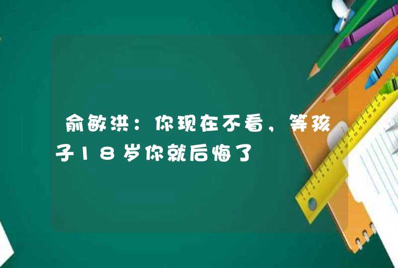 俞敏洪：你现在不看，等孩子18岁你就后悔了,第1张