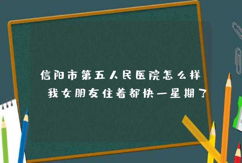 信阳市第五人民医院怎么样，我女朋友住着都快一星期了，里面的人也没说出个事啥病，收费还老贵了？,第1张