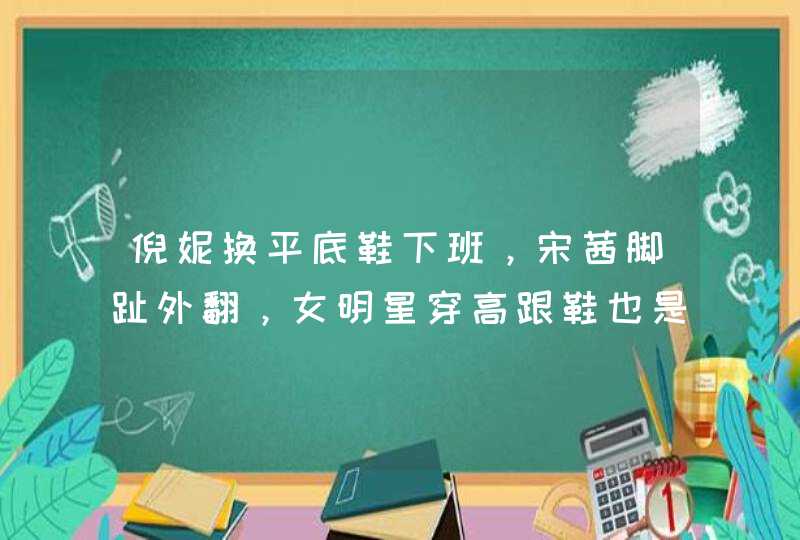 倪妮换平底鞋下班，宋茜脚趾外翻，女明星穿高跟鞋也是一部血泪史,第1张