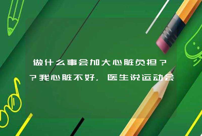 做什么事会加大心脏负担？？我心脏不好，医生说运动会加大心脏负担，还有别的么？？？,第1张