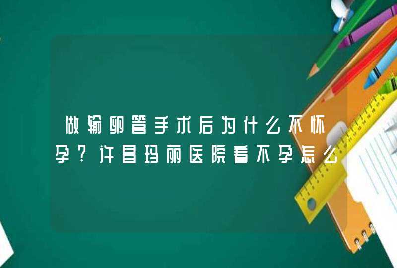 做输卵管手术后为什么不怀孕?许昌玛丽医院看不孕怎么样?,第1张