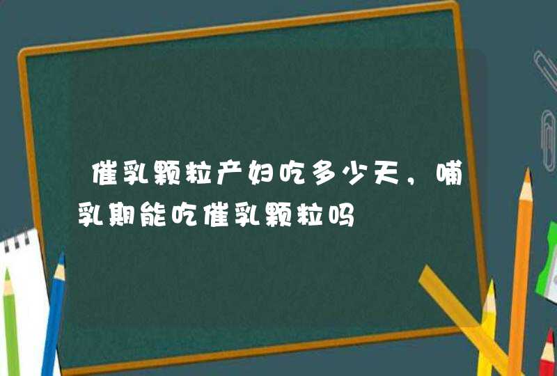 催乳颗粒产妇吃多少天，哺乳期能吃催乳颗粒吗,第1张