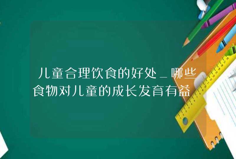 儿童合理饮食的好处_哪些食物对儿童的成长发育有益,第1张