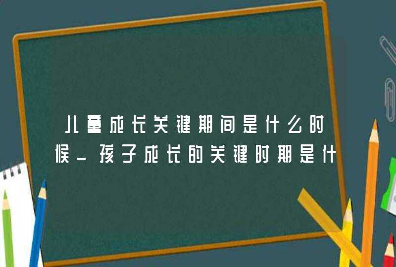 儿童成长关键期间是什么时候_孩子成长的关键时期是什么时候,第1张