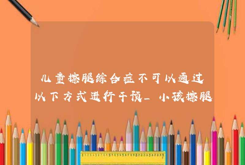 儿童擦腿综合症不可以通过以下方式进行干预_小孩擦腿综合症怎么矫正,第1张