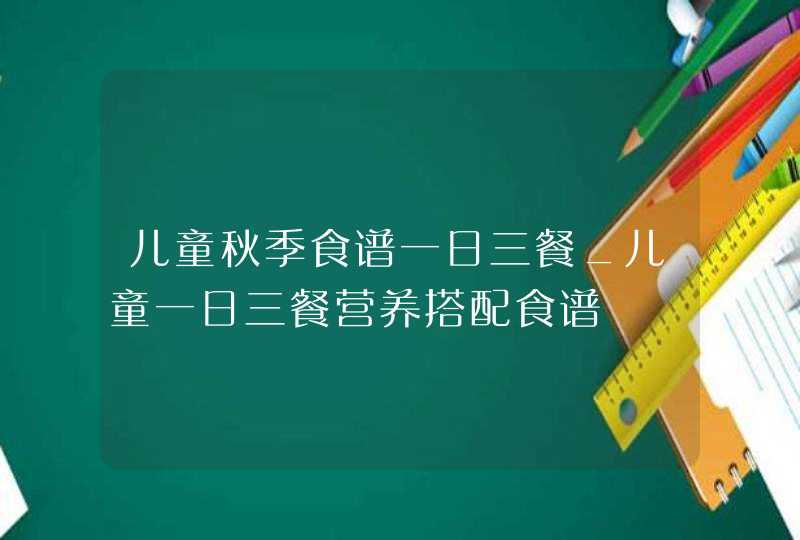 儿童秋季食谱一日三餐_儿童一日三餐营养搭配食谱,第1张