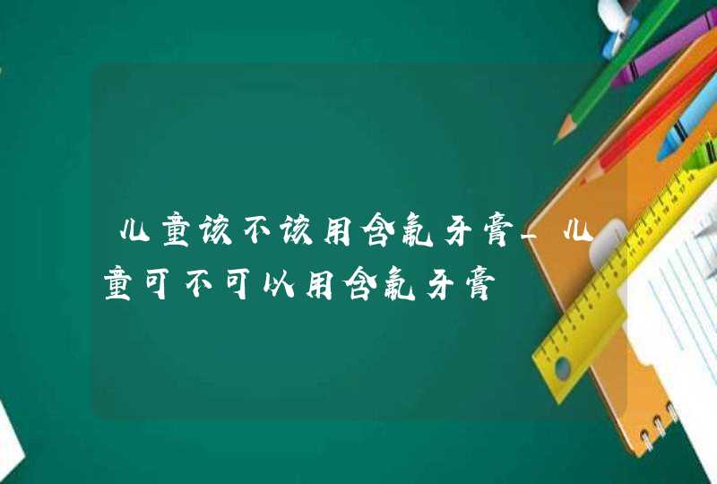 儿童该不该用含氟牙膏_儿童可不可以用含氟牙膏,第1张