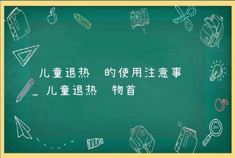 儿童退热药的使用注意事项_儿童退热药物首选,第1张