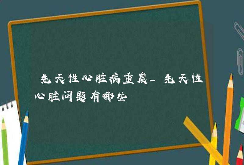 先天性心脏病重度_先天性心脏问题有哪些,第1张