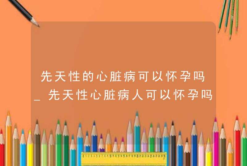 先天性的心脏病可以怀孕吗_先天性心脏病人可以怀孕吗,第1张