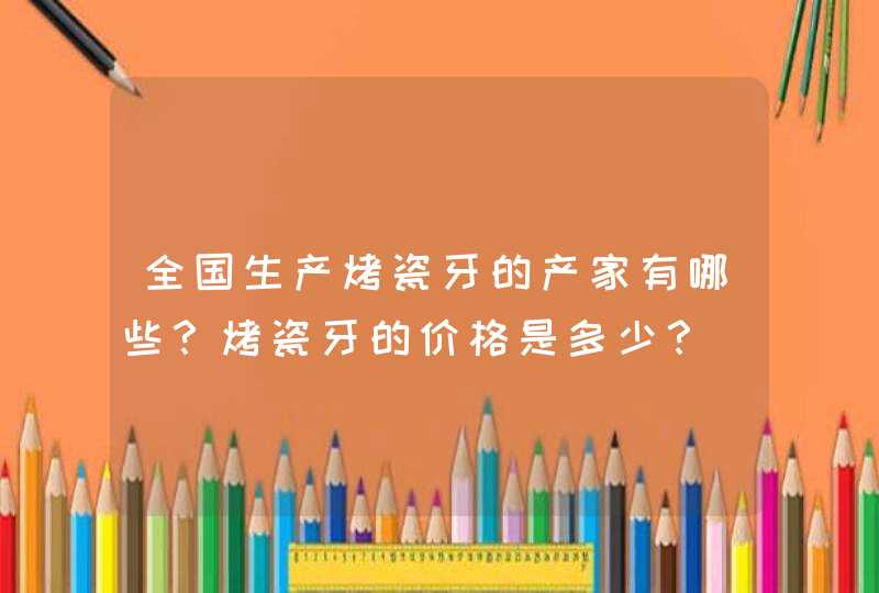 全国生产烤瓷牙的产家有哪些？烤瓷牙的价格是多少？,第1张