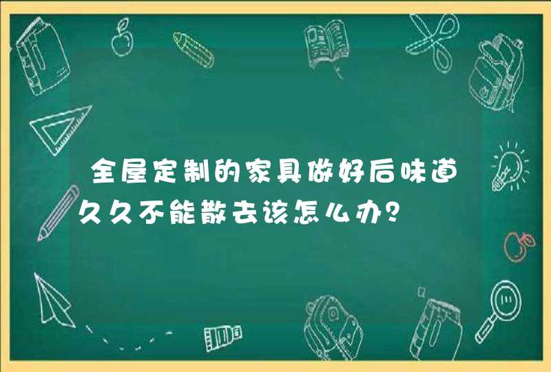 全屋定制的家具做好后味道久久不能散去该怎么办？,第1张