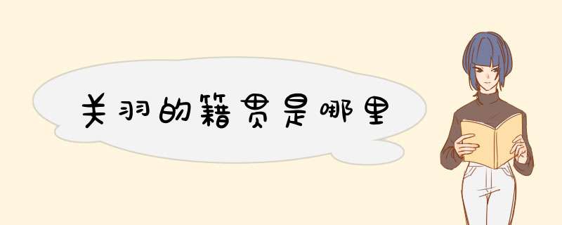 关羽的籍贯是哪里,第1张 关羽的籍贯是哪里,第1张