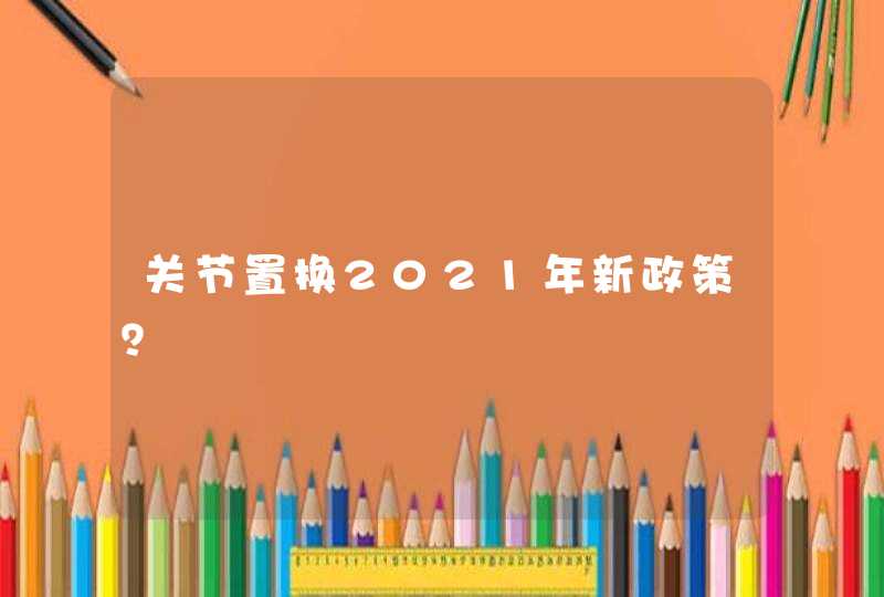 关节置换2021年新政策？,第1张