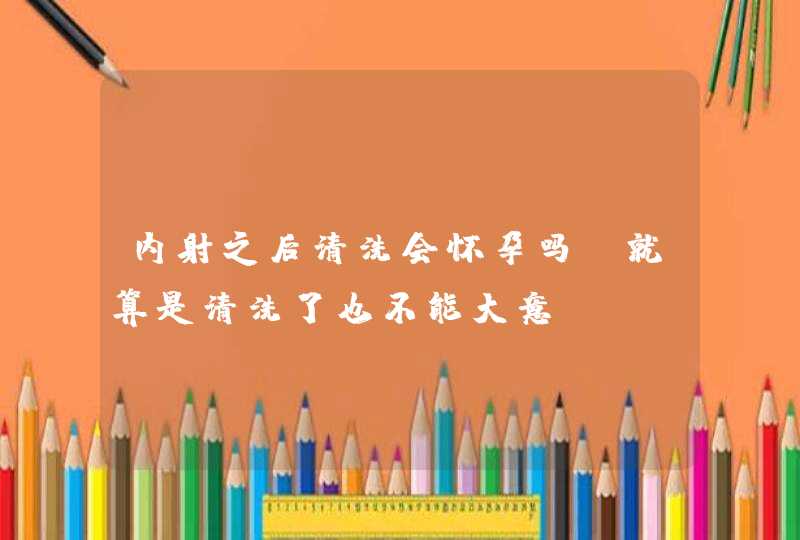 内射之后清洗会怀孕吗 就算是清洗了也不能大意,第1张