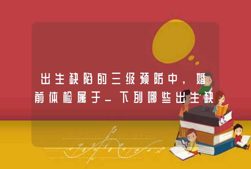 出生缺陷的三级预防中,婚前体检属于_下列哪些出生缺陷可以在孕期被检查出来,第1张