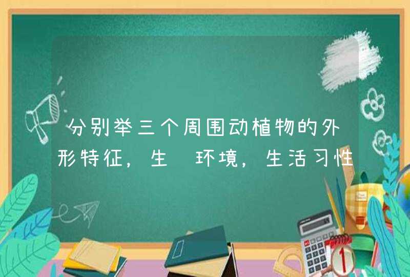 分别举三个周围动植物的外形特征，生长环境，生活习性，繁殖方式，与人类生活的关系,第1张