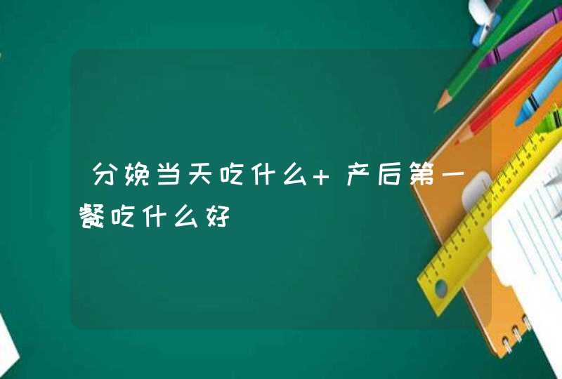 分娩当天吃什么 产后第一餐吃什么好,第1张