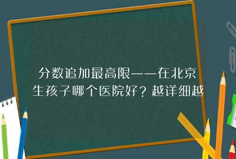 分数追加最高限——在北京生孩子哪个医院好？越详细越好,第1张