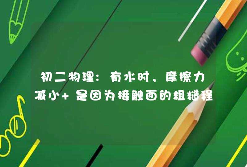 初二物理:有水时，摩擦力减小 是因为接触面的粗糙程度减小，还是因为接触面分离? 求解答，谢谢。,第1张