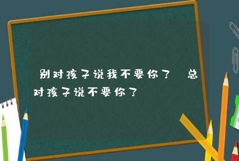 别对孩子说我不要你了_总对孩子说不要你了,第1张